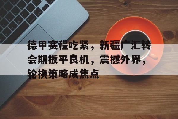 米兰体育app- 德甲赛程吃紧，新疆广汇转会期扳平良机，震撼外界，轮换策略成焦点